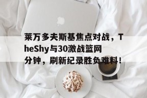 开云中国登录平台莱万多夫斯基焦点对战，TheShy与30激战篮网分钟，刷新纪录胜负难料！的简单介绍